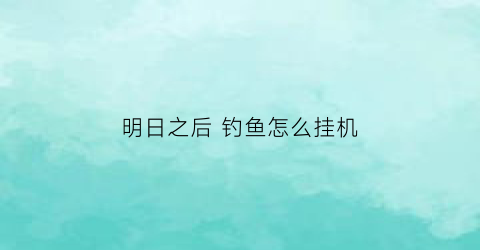 明日之后钓鱼怎么挂机(明日之后钓鱼怎么挂机教程)